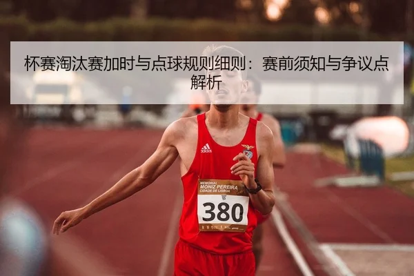 杯赛淘汰赛加时与点球规则细则：赛前须知与争议点解析