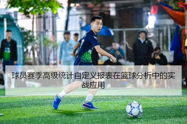 球员赛季高级统计自定义报表在篮球分析中的实战应用